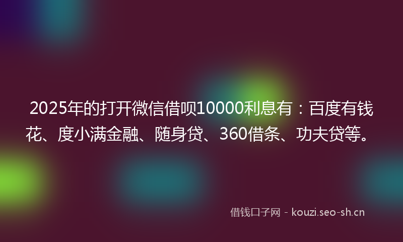 2025年的打开微信借呗10000利息有：百度有钱花、度小满金融、随身贷、360借条、功夫贷等。