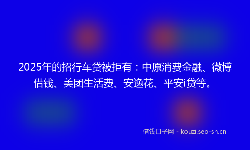 2025年的招行车贷被拒有：中原消费金融、微博借钱、美团生活费、安逸花、平安i贷等。