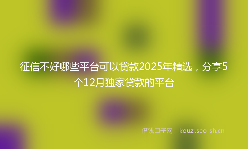 征信不好哪些平台可以贷款2025年精选，分享5个12月独家贷款的平台