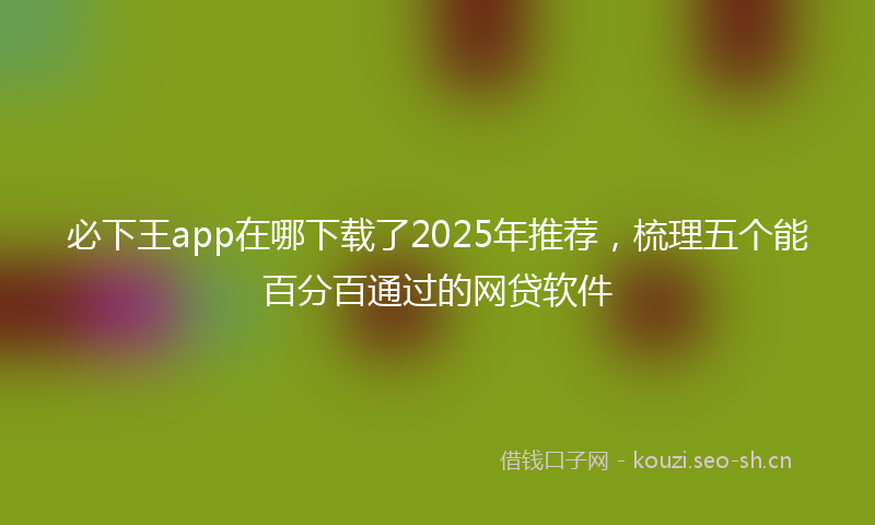 必下王app在哪下载了2025年推荐,梳理五个能百分百通过的网贷软件