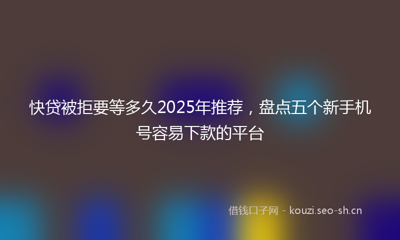快贷被拒要等多久2025年推荐，盘点五个新手机号容易下款的平台