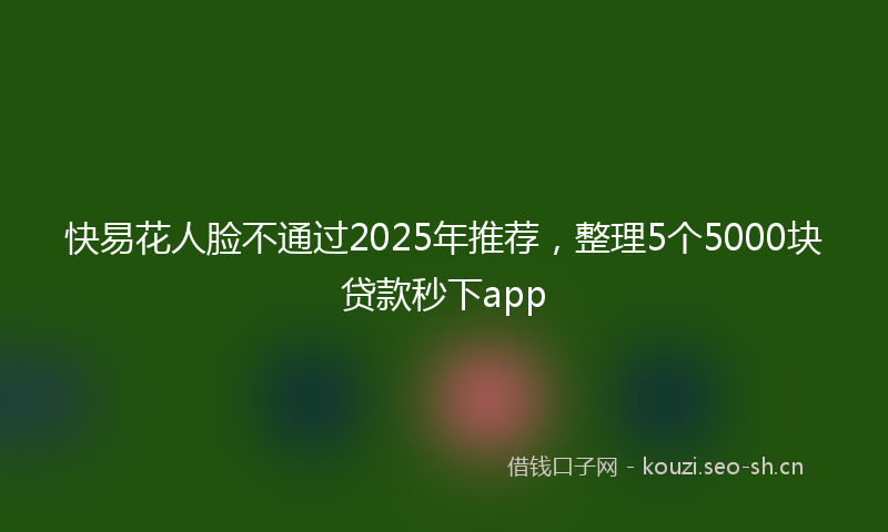 快易花人脸不通过2025年推荐，整理5个5000块贷款秒下app