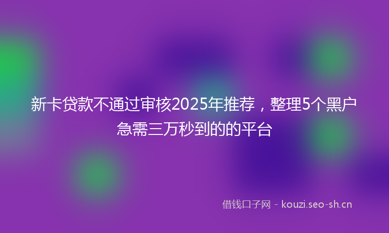 新卡贷款不通过审核2025年推荐，整理5个黑户急需三万秒到的的平台