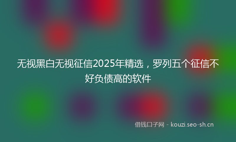 无视黑白无视征信2025年精选，罗列五个征信不好负债高的软件