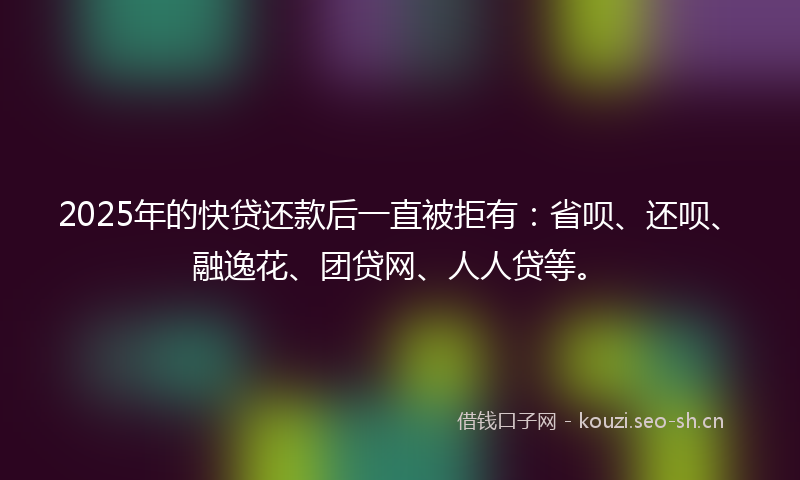 2025年的快贷还款后一直被拒有：省呗、还呗、融逸花、团贷网、人人贷等。