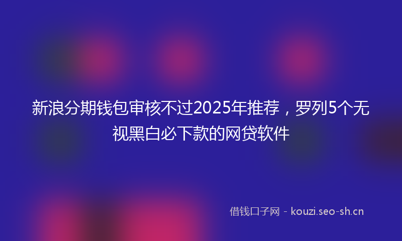 新浪分期钱包审核不过2025年推荐，罗列5个无视黑白必下款的网贷软件
