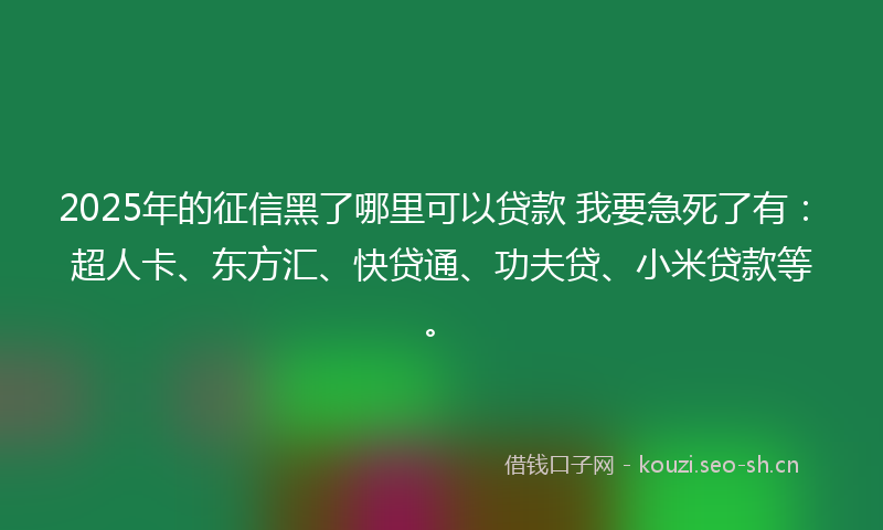 2025年的征信黑了哪里可以贷款 我要急死了有：超人卡、东方汇、快贷通、功夫贷、小米贷款等。