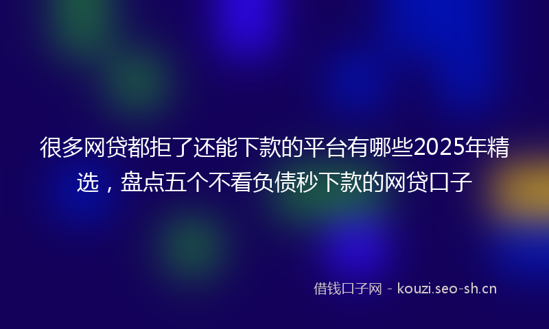 很多网贷都拒了还能下款的平台有哪些2025年精选，盘点五个不看负债秒下款的网贷口子