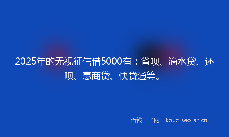 2025年的无视征信借5000有：省呗、滴水贷、还呗、惠商贷、快贷通等。