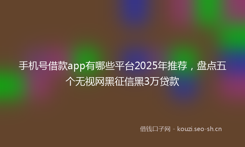 手机号借款app有哪些平台2025年推荐，盘点五个无视网黑征信黑3万贷款