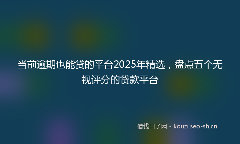 当前逾期也能贷的平台2025年精选，盘点五个无视评分的贷款平台
