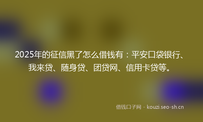 2025年的征信黑了怎么借钱有：平安口袋银行、我来贷、随身贷、团贷网、信用卡贷等。