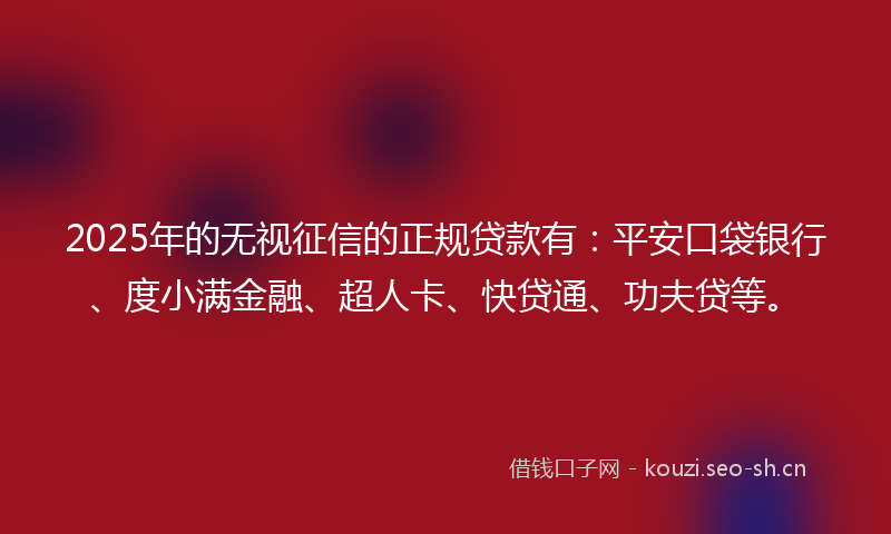 2025年的无视征信的正规贷款有：平安口袋银行、度小满金融、超人卡、快贷通、功夫贷等。