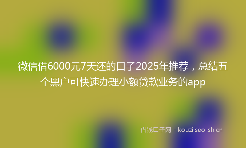 微信借6000元7天还的口子2025年推荐，总结五个黑户可快速办理小额贷款业务的app