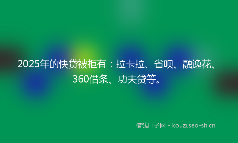 2025年的快贷被拒有：拉卡拉、省呗、融逸花、360借条、功夫贷等。