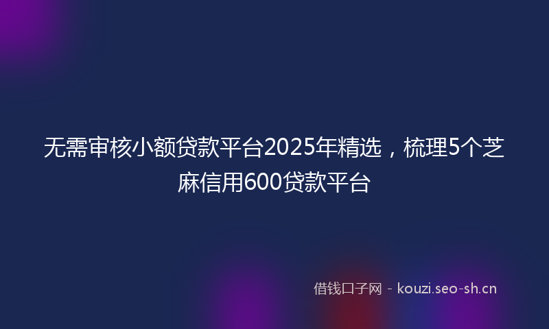 无需审核小额贷款平台2025年精选，梳理5个芝麻信用600贷款平台
