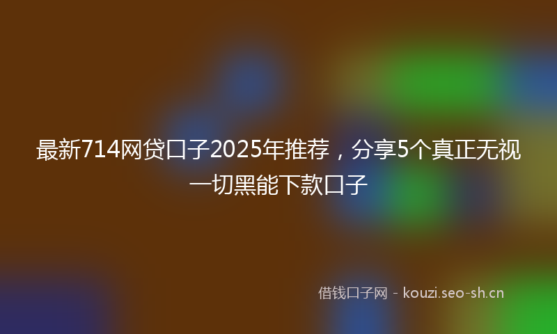 最新714网贷口子2025年推荐，分享5个真正无视一切黑能下款口子