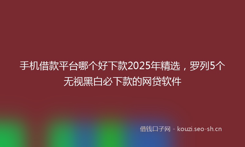 手机借款平台哪个好下款2025年精选，罗列5个无视黑白必下款的网贷软件