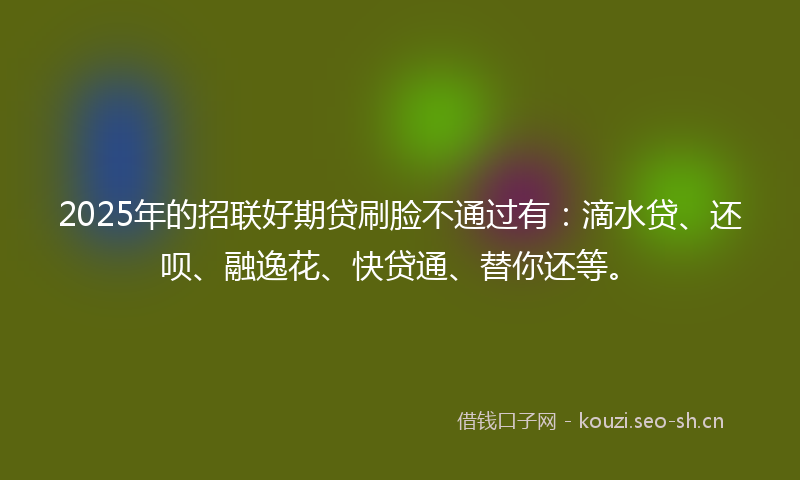 2025年的招联好期贷刷脸不通过有：滴水贷、还呗、融逸花、快贷通、替你还等。