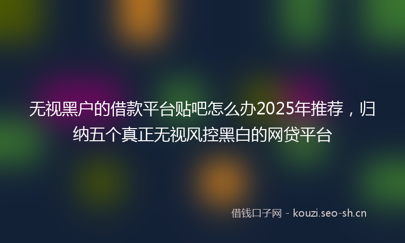 无视黑户的借款平台贴吧怎么办2025年推荐，归纳五个真正无视风控黑白的网贷平台
