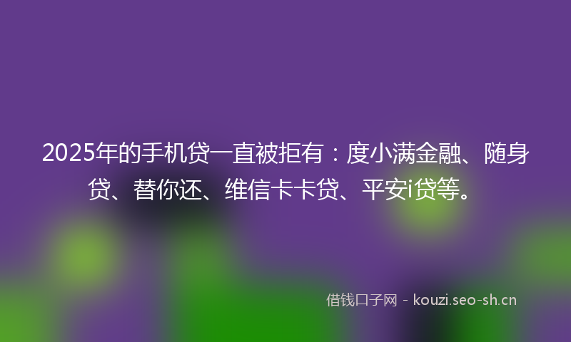 2025年的手机贷一直被拒有：度小满金融、随身贷、替你还、维信卡卡贷、平安i贷等。
