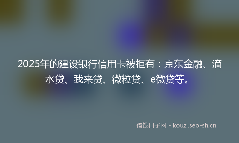 2025年的建设银行信用卡被拒有：京东金融、滴水贷、我来贷、微粒贷、e微贷等。