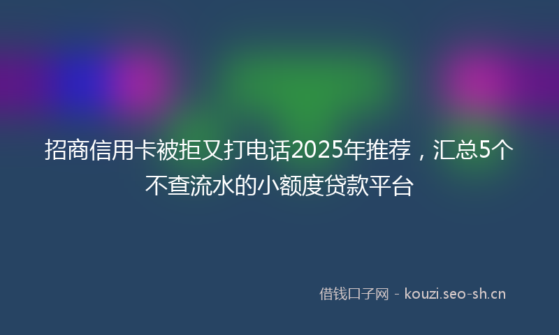 招商信用卡被拒又打电话2025年推荐，汇总5个不查流水的小额度贷款平台