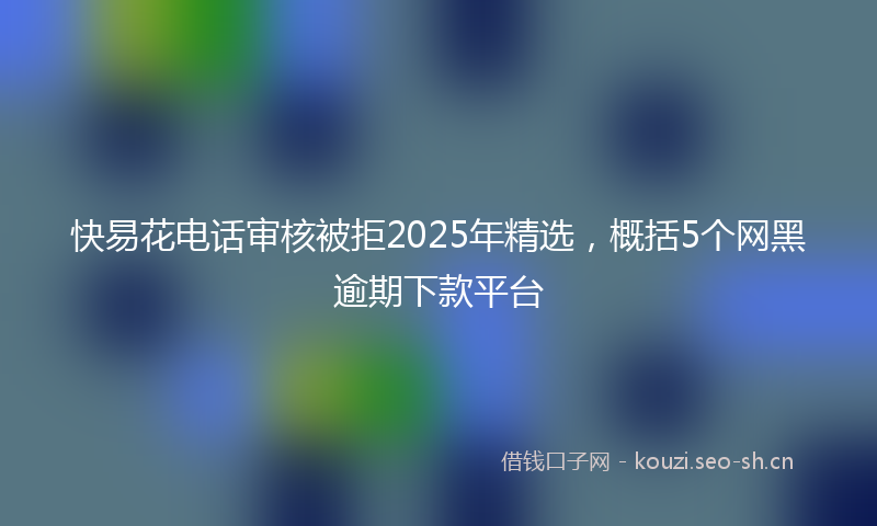 快易花电话审核被拒2025年精选，概括5个网黑逾期下款平台