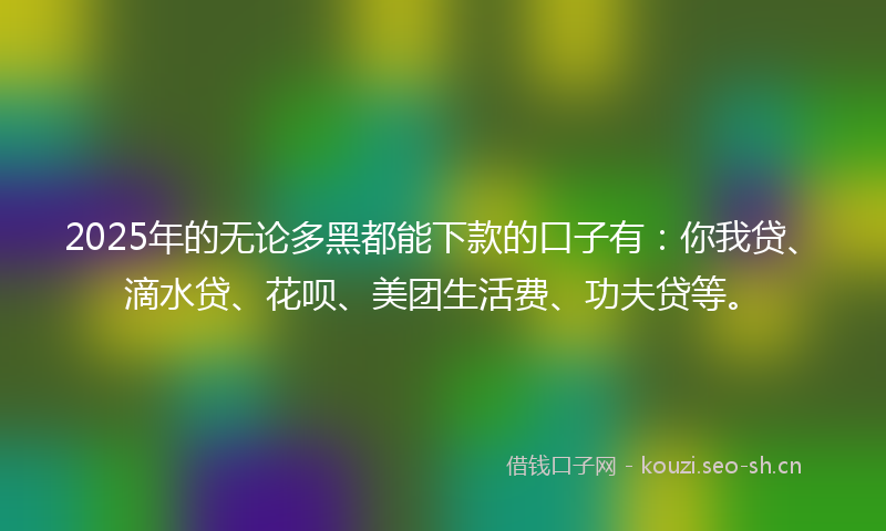 2025年的无论多黑都能下款的口子有：你我贷、滴水贷、花呗、美团生活费、功夫贷等。