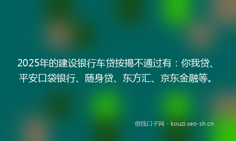 2025年的建设银行车贷按揭不通过有：你我贷、平安口袋银行、随身贷、东方汇、京东金融等。