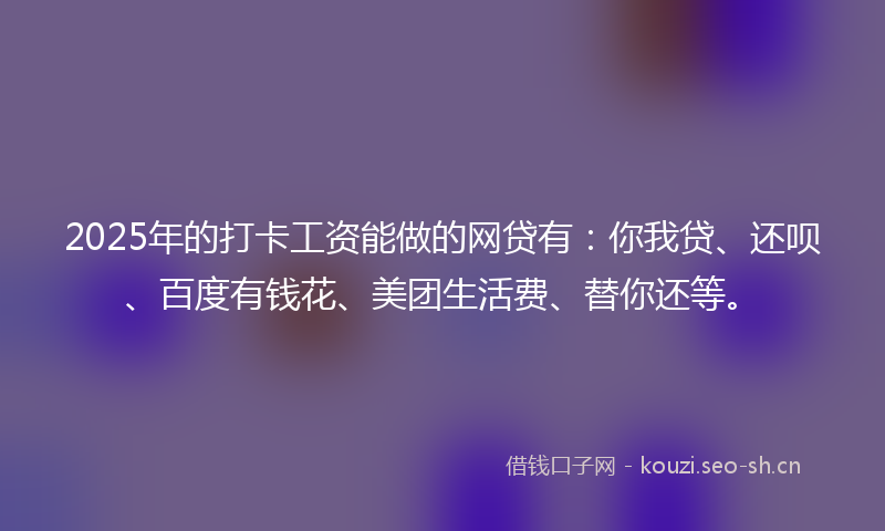 2025年的打卡工资能做的网贷有：你我贷、还呗、百度有钱花、美团生活费、替你还等。