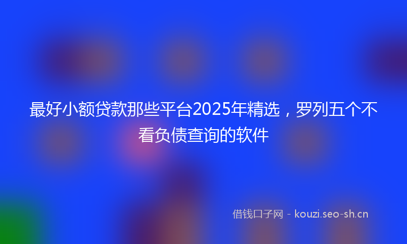最好小额贷款那些平台2025年精选，罗列五个不看负债查询的软件