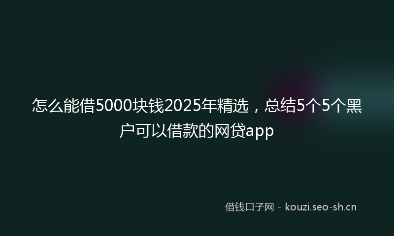 怎么能借5000块钱2025年精选，总结5个5个黑户可以借款的网贷app