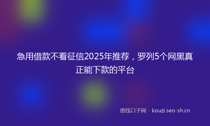 急用借款不看征信2025年推荐，罗列5个网黑真正能下款的平台