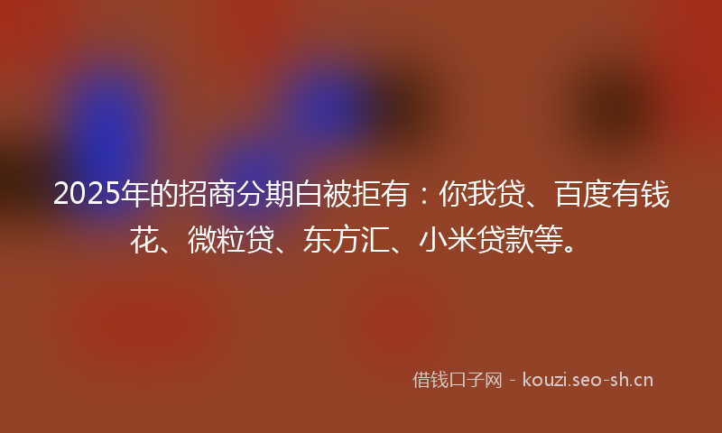 2025年的招商分期白被拒有：你我贷、百度有钱花、微粒贷、东方汇、小米贷款等。