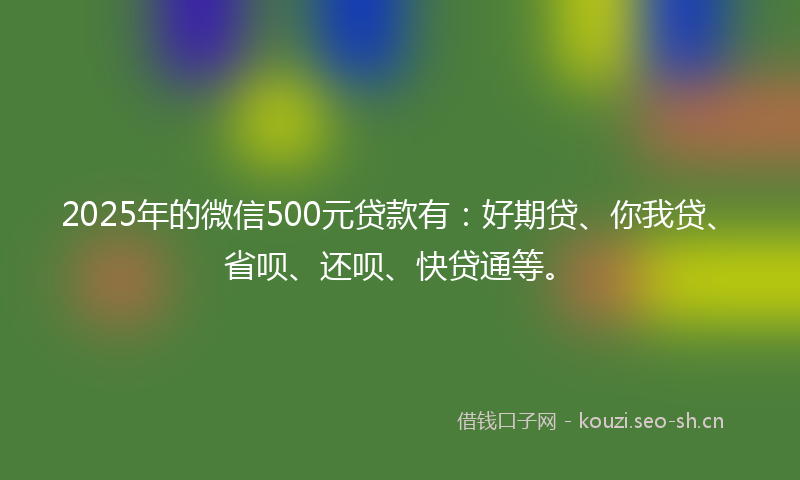 2025年的微信500元贷款有：好期贷、你我贷、省呗、还呗、快贷通等。