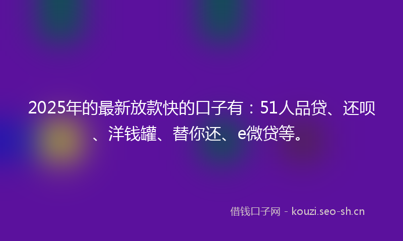 2025年的最新放款快的口子有：51人品贷、还呗、洋钱罐、替你还、e微贷等。