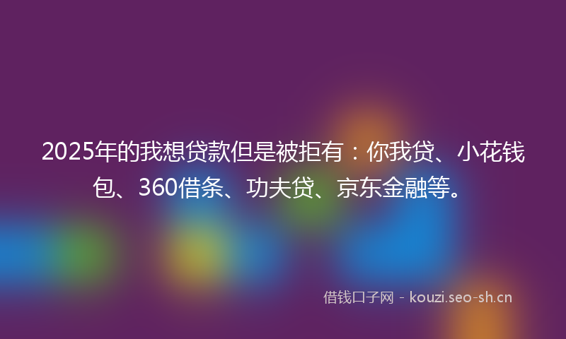 2025年的我想贷款但是被拒有：你我贷、小花钱包、360借条、功夫贷、京东金融等。
