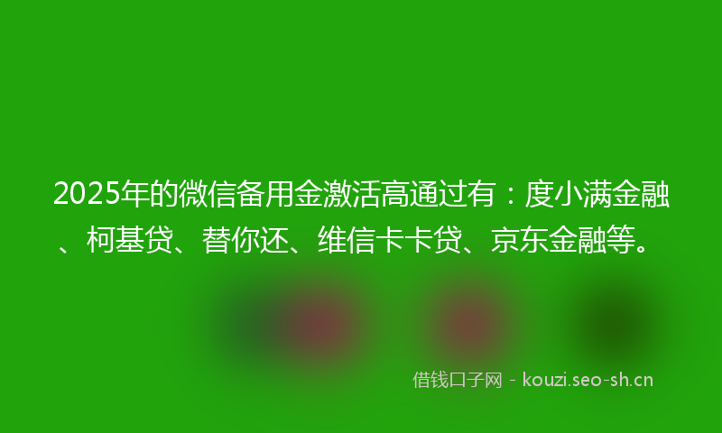 2025年的微信备用金激活高通过有：度小满金融、柯基贷、替你还、维信卡卡贷、京东金融等。