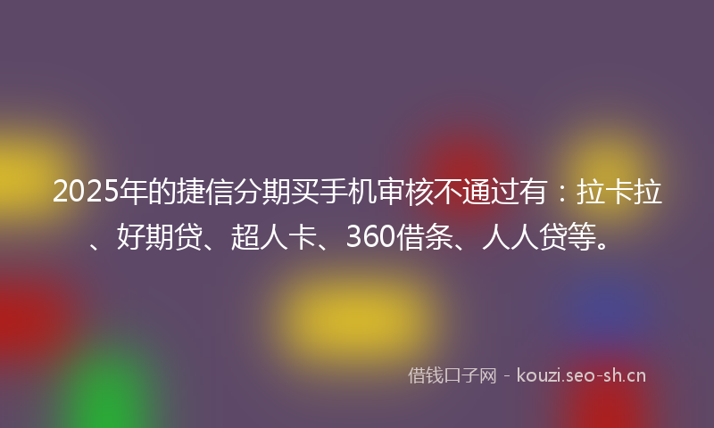 2025年的捷信分期买手机审核不通过有：拉卡拉、好期贷、超人卡、360借条、人人贷等。