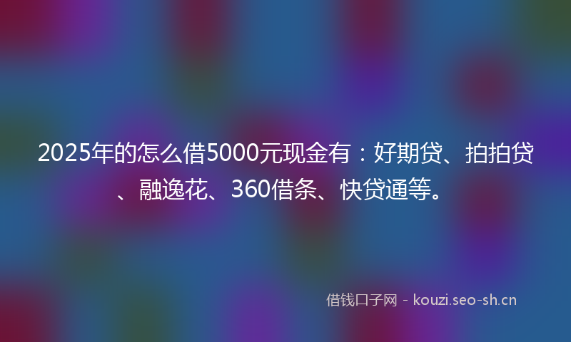 2025年的怎么借5000元现金有：好期贷、拍拍贷、融逸花、360借条、快贷通等。