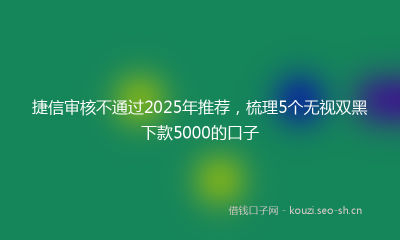 捷信审核不通过2025年推荐，梳理5个无视双黑下款5000的口子