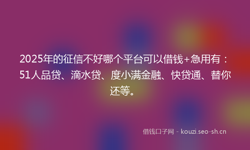 2025年的征信不好哪个平台可以借钱+急用有：51人品贷、滴水贷、度小满金融、快贷通、替你还等。