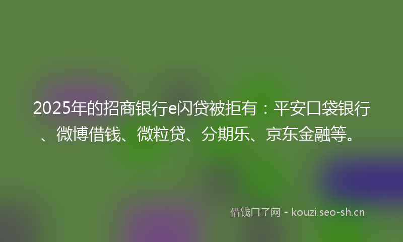 2025年的招商银行e闪贷被拒有：平安口袋银行、微博借钱、微粒贷、分期乐、京东金融等。