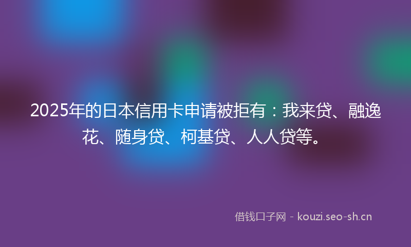 2025年的日本信用卡申请被拒有：我来贷、融逸花、随身贷、柯基贷、人人贷等。