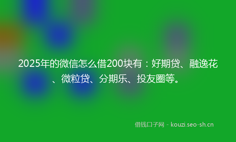 2025年的微信怎么借200块有：好期贷、融逸花、微粒贷、分期乐、投友圈等。