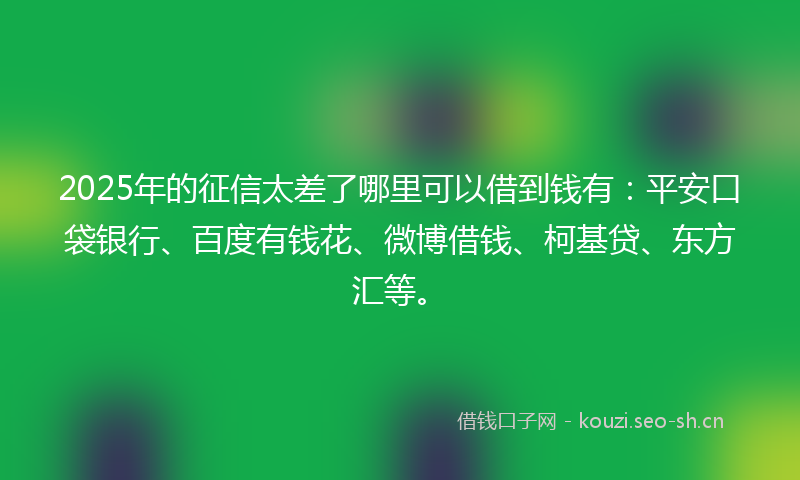 2025年的征信太差了哪里可以借到钱有：平安口袋银行、百度有钱花、微博借钱、柯基贷、东方汇等。
