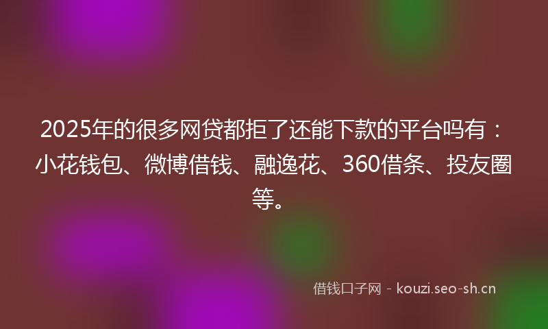 2025年的很多网贷都拒了还能下款的平台吗有：小花钱包、微博借钱、融逸花、360借条、投友圈等。