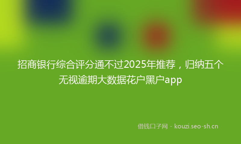 招商银行综合评分通不过2025年推荐，归纳五个无视逾期大数据花户黑户app