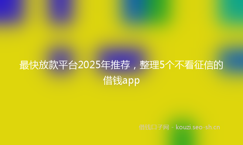最快放款平台2025年推荐，整理5个不看征信的借钱app